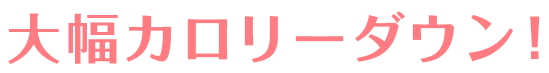 大幅カロリーダウン！