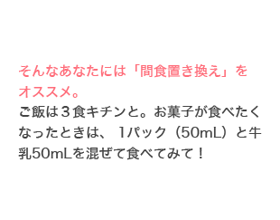 そんなあなたには「間食置き換え」をオススメ。ご飯は３食キチンと。お菓子が食べたくなったときは、 1パック（50mL）と牛乳50mLを混ぜて食べてみて！