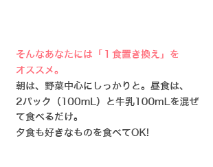 そんなあなたには「１食置き換え」をオススメ。朝は、野菜中心にしっかりと。昼食は、2パック（100mL）と牛乳100mLを混ぜて食べるだけ。夕食も好きなものを食べてOK!