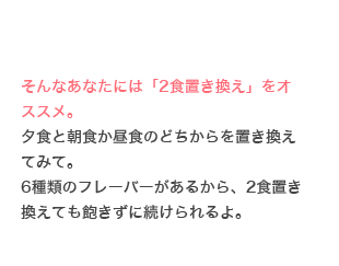 そんなあなたには「2食置き換え」をオススメ。夕食と朝食か昼食のどちからを置き換えてみて。6種類のフレーバーがあるから、2食置き換えても飽きずに続けられるよ。