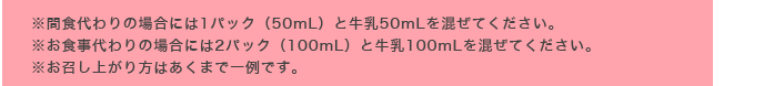 ※間食代わりの場合には1パック（50mL）と牛乳50mLを混ぜてください。※お食事代わりの場合には2パック（100mL）と牛乳100mLを混ぜてください。※お召し上がり方はあくまで一例です。