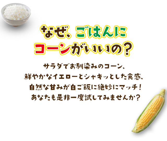 なぜ、ごはんにコーンがいいの？サラダでお馴染みのコーン、鮮やかなイエローとシャキッとした食感、自然な甘みが白ご飯に絶妙にマッチ！あなたも是非一度試してみませんか？