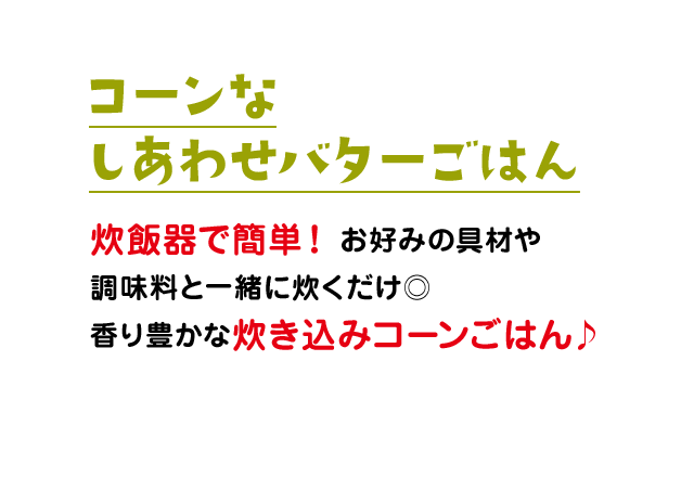 コーンなしあわせバターごはん：炊飯器で簡単！お好みの具材や調味料と一緒に炊くだけ◎香り豊かな炊き込みコーンごはん♪