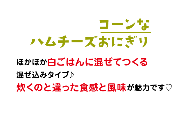 コーンなハムチーズおにぎり：ほかほか白ごはんに混ぜてつくる混ぜ込みタイプ♪炊くのと違った食感と風味が魅力です♡
