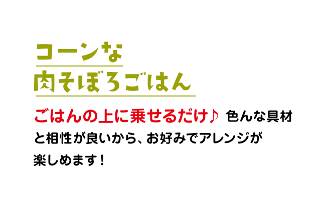 コーンな肉そぼろごはん：ごはんの上に乗せるだけ♪色んな具材と相性が良いから、お好みでアレンジが楽しめます！