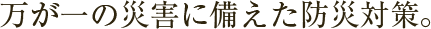 万が一の災害に備えた防災対策。